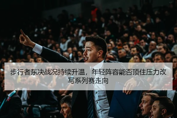 步行者东决战况持续升温，年轻阵容能否顶住压力改写系列赛走向